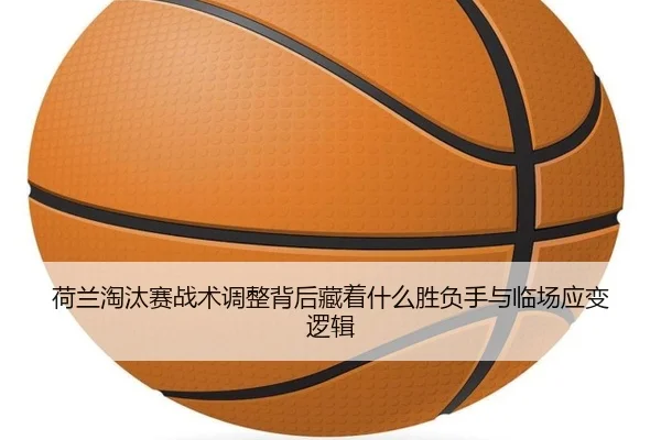 荷兰淘汰赛战术调整背后藏着什么胜负手与临场应变逻辑